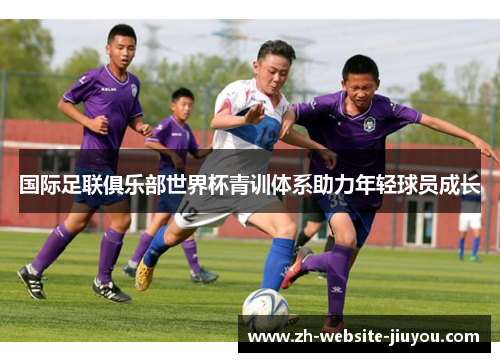国际足联俱乐部世界杯青训体系助力年轻球员成长