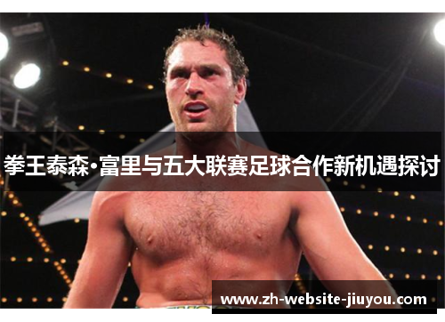拳王泰森·富里与五大联赛足球合作新机遇探讨